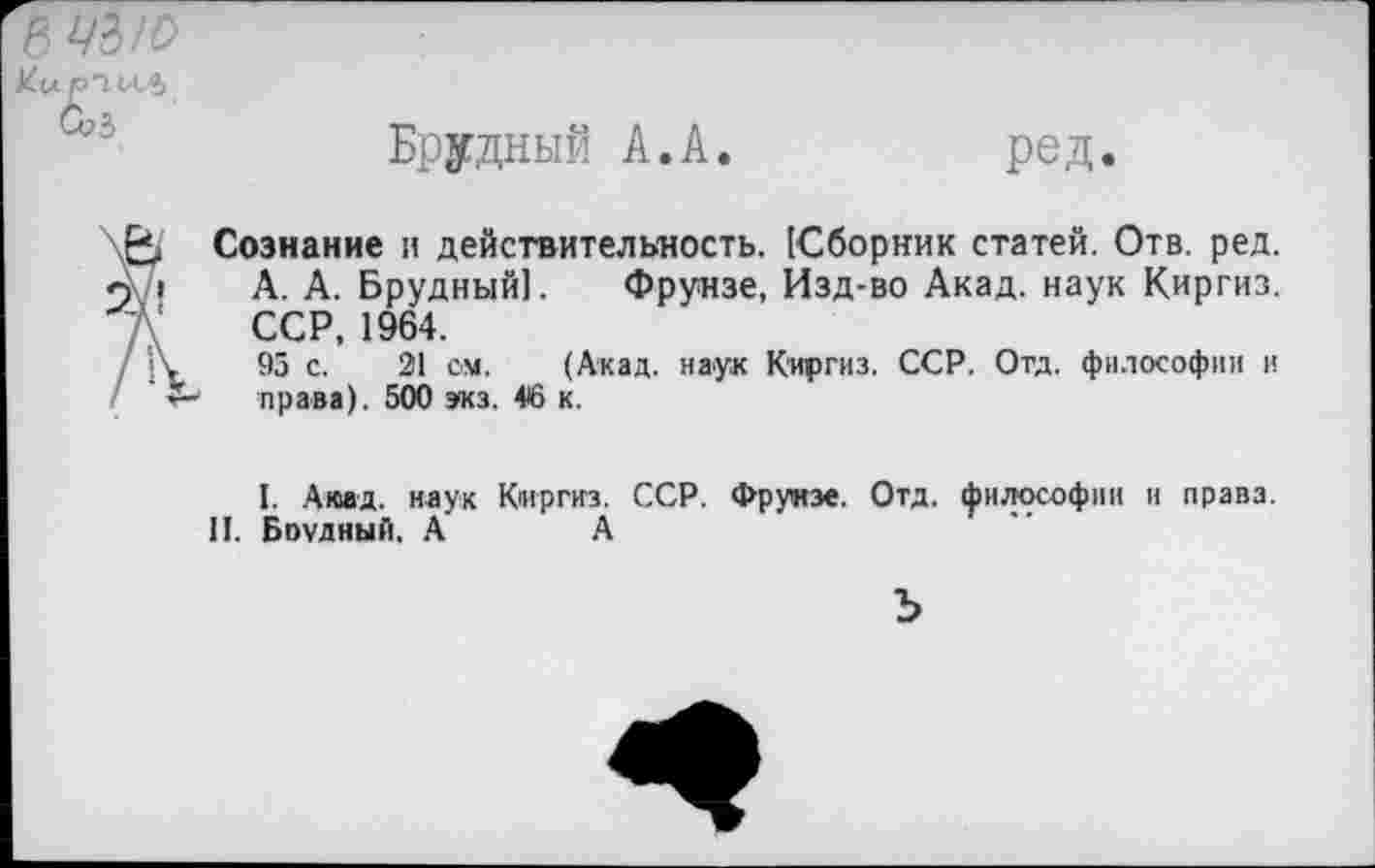 ﻿В Ж/О
Ku РТИЛ,
G?3
Брудный А.А.
ред.
Сознание и действительность. [Сборник статей. Отв. ред. А. А. Брудный]. Фрунзе, Изд-во Акад, наук Киргиз. ССР, 1964.
95 с. 21 см. (Акад, наук Киргиз. ССР. Отд. философии и права). 500 экз. 46 к.
I. Акад, наук Киргиз. ССР. Фрунзе. Отд. философии и права.
II. Боудный. А	А